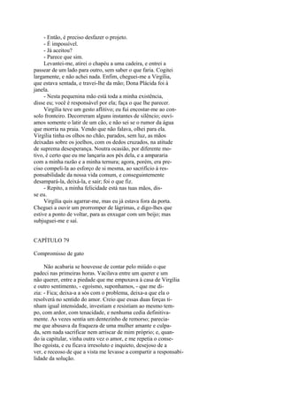- Então, é preciso desfazer o projeto.
- É impossível.
- Já aceitou?
- Parece que sim.
Levantei-me, atirei o chapéu a uma cadeira, e entrei a
passear de um lado para outro, sem saber o que faria. Cogitei
largamente, e não achei nada. Enfim, cheguei-me a Virgília,
que estava sentada, e travei-lhe da mão; Dona Plácida foi à
janela.
- Nesta pequenina mão está toda a minha existência,
disse eu; você é responsável por ela; faça o que lhe parecer.
Virgília teve um gesto aflitivo; eu fui encostar-me ao consolo fronteiro. Decorreram alguns instantes de silêncio; ouvíamos somente o latir de um cão, e não sei se o rumor da água
que morria na praia. Vendo que não falava, olhei para ela.
Virgília tinha os olhos no chão, parados, sem luz, as mãos
deixadas sobre os joelhos, com os dedos cruzados, na atitude
de suprema desesperança. Noutra ocasião, por diferente motivo, é certo que eu me lançaria aos pés dela, e a ampararia
com a minha razão e a minha ternura; agora, porém, era preciso compeli-la ao esforço de si mesma, ao sacrifício à responsabilidade da nossa vida comum, e conseguintemente
desampará-la, deixá-la, e sair; foi o que fiz.
- Repito, a minha felicidade está nas tuas mãos, disse eu.
Virgília quis agarrar-me, mas eu já estava fora da porta.
Cheguei a ouvir um prorromper de lágrimas, e digo-lhes que
estive a ponto de voltar, para as enxugar com um beijo; mas
subjuguei-me e saí.
CAPÍTULO 79
Compromisso de gato
Não acabaria se houvesse de contar pelo miúdo o que
padeci nas primeiras horas. Vacilava entre um querer e um
não querer, entre a piedade que me empuxava à casa de Virgília
e outro sentimento, - egoísmo, suponhamos, - que me dizia: - Fica; deixa-a a sós com o problema, deixa-a que ela o
resolverá no sentido do amor. Creio que essas duas forças tinham igual intensidade, investiam e resistiam ao mesmo tempo, com ardor, com tenacidade, e nenhuma cedia definitivamente. As vezes sentia um dentezinho de remorso; pareciame que abusava da fraqueza de uma mulher amante e culpada, sem nada sacrificar nem arriscar de mim próprio; e, quando ia capitular, vinha outra vez o amor, e me repetia o conselho egoísta, e eu ficava irresoluto e inquieto, desejoso de a
ver, e receoso de que a vista me levasse a compartir a responsabilidade da solução.

 