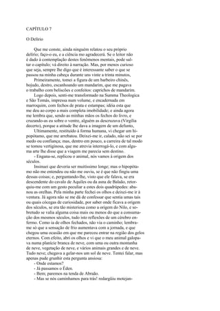 CAPÍTULO 7
O Delírio
Que me conste, ainda ninguém relatou o seu próprio
delírio; faço-o eu, e a ciência mo agradecerá. Se o leitor não
é dado à contemplação destes fenômenos mentais, pode saltar o capítulo; vá direito à narração. Mas, por menos curioso
que seja, sempre lhe digo que é interessante saber o que se
passou na minha cabeça durante uns vinte a trinta minutos,
Primeiramente, tomei a figura de um barbeiro chinês,
bojudo, destro, escanhoando um mandarim, que me pagava
o trabalho com beliscões e confeitos: caprichos de mandarim.
Logo depois, senti-me transformado na Summa Theologica
e São Tomás, impressa num volume, e encadernada em
marroquim, com fechos de prata e estampas; idéia esta que
me deu ao corpo a mais completa imobilidade; e ainda agora
me lembra que, sendo as minhas mãos os fechos do livro, e
cruzando-as eu sobre o ventre, alguém as descruzava (Virgília
decerto), porque a atitude lhe dava a imagem de um defunto,
Ultimamente, restituído à forma humana, vi chegar um hipopótamo, que me arrebatou. Deixei-me ir, calado, não sei se por
medo ou confiança; mas, dentro em pouco, a carreira de tal modo
se tomou vertiginosa, que me atrevia interrogá-lo, e com alguma arte lhe disse que a viagem me parecia sem destino.
- Engana-se, replicou o animal, nós vamos à origem dos
séculos.
Insinuei que deveria ser muitíssimo longe; mas o hipopótamo não me entendeu ou não me ouviu, se é que não fingiu uma
dessas coisas; e, perguntando-lhe, visto que ele falava, se era
descendente do cavalo de Aquiles ou da asna de Balaão, retorquiu-me com um gesto peculiar a estes dois quadrúpedes: abanou as orelhas. Pela minha parte fechei os olhos e deixei-me ir à
ventura. Já agora não se me dá de confessar que sentia umas tais
ou quais cócegas de curiosidade, por saber onde ficava a origem
dos séculos, se era tão misteriosa como a origem do Nilo, e sobretudo se valia alguma coisa mais ou menos do que a consumação dos mesmos séculos, tudo isto reflexões de um cérebro enfermo. Como ia de olhos fechados, não via o caminho; lembrame só que a sensação de frio aumentava com a jornada, e que
chegou uma ocasião em que me pareceu entrar na região dos gelos
eternos. Com efeito, abri os olhos e vi que o meu animal galopava numa planície branca de neve, com uma ou outra montanha
de neve, vegetação de neve, e vários animais grandes e de neve.
Tudo neve; chegava a gelar-nos um sol de neve. Tentei falar, mas
apenas pude grunhir esta pergunta ansiosa:
- Onde estamos?
- Já passamos o Éden.
- Bem; paremos na tenda de Abraão.
- Mas se nós caminhamos para trás! redargüiu motejan-

 