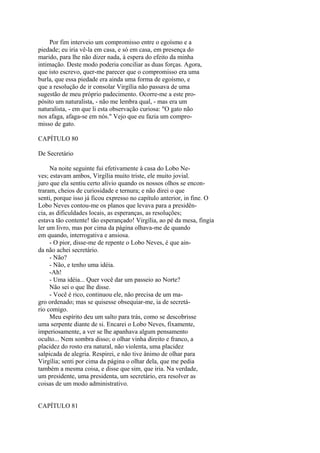 Por fim interveio um compromisso entre o egoísmo e a
piedade; eu iria vê-la em casa, e só em casa, em presença do
marido, para lhe não dizer nada, à espera do efeito da minha
intimação. Deste modo poderia conciliar as duas forças. Agora,
que isto escrevo, quer-me parecer que o compromisso era uma
burla, que essa piedade era ainda uma forma de egoísmo, e
que a resolução de ir consolar Virgília não passava de uma
sugestão de meu próprio padecimento. Ocorre-me a este propósito um naturalista, - não me lembra qual, - mas era um
naturalista, - em que li esta observação curiosa: "O gato não
nos afaga, afaga-se em nós." Vejo que eu fazia um compromisso de gato.
CAPÍTULO 80
De Secretário
Na noite seguinte fui efetivamente à casa do Lobo Neves; estavam ambos, Virgília muito triste, ele muito jovial.
juro que ela sentiu certo alívio quando os nossos olhos se encontraram, cheios de curiosidade e ternura; e não direi o que
senti, porque isso já ficou expresso no capítulo anterior, in fine. O
Lobo Neves contou-me os planos que levava para a presidência, as dificuldades locais, as esperanças, as resoluções;
estava tão contente! tão esperançado! Virgília, ao pé da mesa, fingia
ler um livro, mas por cima da página olhava-me de quando
em quando, interrogativa e ansiosa.
- O pior, disse-me de repente o Lobo Neves, é que ainda não achei secretário.
- Não?
- Não, e tenho uma idéia.
-Ah!
- Uma idéia... Quer você dar um passeio ao Norte?
Não sei o que lhe disse.
- Você é rico, continuou ele, não precisa de um magro ordenado; mas se quisesse obsequiar-me, ia de secretário comigo.
Meu espírito deu um salto para trás, como se descobrisse
uma serpente diante de si. Encarei o Lobo Neves, fixamente,
imperiosamente, a ver se lhe apanhava algum pensamento
oculto... Nem sombra disso; o olhar vinha direito e franco, a
placidez do rosto era natural, não violenta, uma placidez
salpicada de alegria. Respirei, e não tive ânimo de olhar para
Virgília; senti por cima da página o olhar dela, que me pedia
também a mesma coisa, e disse que sim, que iria. Na verdade,
um presidente, uma presidenta, um secretário, era resolver as
coisas de um modo administrativo.
CAPÍTULO 81

 