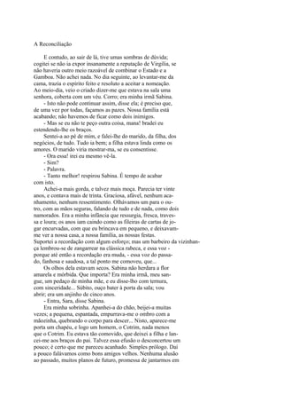 A Reconciliação
E contudo, ao sair de lá, tive umas sombras de dúvida;
cogitei se não ia expor insanamente a reputação de Virgília, se
não haveria outro meio razoável de combinar o Estado e a
Gamboa. Não achei nada. No dia seguinte, ao levantar-me da
cama, trazia o espírito feito e resoluto a aceitar a nomeação.
Ao meio-dia, veio o criado dizer-me que estava na sala uma
senhora, coberta com um véu. Corro; era minha irmã Sabina.
- Isto não pode continuar assim, disse ela; é preciso que,
de uma vez por todas, façamos as pazes. Nossa família está
acabando; não havemos de ficar como dois inimigos.
- Mas se eu não te peço outra coisa, mana! bradei eu
estendendo-lhe os braços.
Sentei-a ao pé de mim, e falei-lhe do marido, da filha, dos
negócios, de tudo. Tudo ia bem; a filha estava linda como os
amores. O marido viria mostrar-ma, se eu consentisse.
- Ora essa! irei eu mesmo vê-la.
- Sim?
- Palavra.
- Tanto melhor! respirou Sabina. É tempo de acabar
com isto.
Achei-a mais gorda, e talvez mais moça. Parecia ter vinte
anos, e contava mais de trinta. Graciosa, afável, nenhum acanhamento, nenhum ressentimento. Olhávamos um para o outro, com as mãos seguras, falando de tudo e de nada, como dois
namorados. Era a minha infância que ressurgia, fresca, travessa e loura; os anos iam caindo como as fileiras de cartas de jogar encurvadas, com que eu brincava em pequeno, e deixavamme ver a nossa casa, a nossa família, as nossas festas.
Suportei a recordação com algum esforço; mas um barbeiro da vizinhança lembrou-se de zangarrear na clássica rabeca, e essa voz porque até então a recordação era muda, - essa voz do passado, fanhosa e saudosa, a tal ponto me comoveu, que...
Os olhos dela estavam secos. Sabina não herdara a flor
amarela e mórbida. Que importa? Era minha irmã, meu sangue, um pedaço de minha mãe, e eu disse-lho com ternura,
com sinceridade... Súbito, ouço bater à porta da sala; vou
abrir; era um anjinho de cinco anos.
- Entra, Sara, disse Sabina.
Era minha sobrinha. Apanhei-a do chão, beijei-a muitas
vezes; a pequena, espantada, empurrava-me o ombro com a
mãozinha, quebrando o corpo para descer... Nisto, aparece-me
porta um chapéu, e logo um homem, o Cotrim, nada menos
que o Cotrim. Eu estava tão comovido, que deixei a filha e lancei-me aos braços do pai. Talvez essa efusão o desconcertou um
pouco; é certo que me pareceu acanhado. Simples prólogo. Daí
a pouco falávamos como bons amigos velhos. Nenhuma alusão
ao passado, muitos planos de futuro, promessa de jantarmos em

 