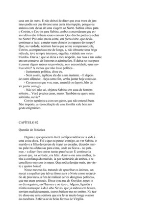 casa um do outro. E não deixei de dizer que essa troca de jantares podia ser que tivesse uma curta interrupção, porque eu
andava com idéias de uma viagem ao Norte. Sabina olhou para
o Cotrim, o Cotrim para Sabina; ambos concordaram que essas idéias não tinham senso comum. Que diacho podia eu achar
no Norte? Pois não era na corte, em plena corte, que devia
continuar a luzir, a meter num chinelo os rapazes do tempo?
Que, na verdade, nenhum havia que se me comparasse; ele,
Cotrim, acompanhava-me de longe, e, não obstante uma briga
ridícula, teve sempre interesse, orgulho, vaidade nos meus
triunfos. Ouvia o que se dizia a meu respeito, nas ruas e nas salas;
era um concerto de louvores e admirações. E deixa-se isso para
ir passar alguns meses na província, sem necessidade, sem motivo sério? A menos que não fosse política...
- Justamente política, disse eu.
- Nem assim, replicou ele dai a um instante. - E depois
de outro silêncio: - Seja como for, venha jantar hoje conosco.
- Certamente que vou; mas, amanhã ou depois, hão de
vir jantar comigo.
- Não sei, não sei, objetou Sabina; em casa de homem
solteiro... Você precisa casar, mano. Também eu quero uma
sobrinha, ouviu?
Cotrim reprimiu-a com um gesto, que não entendi bem.
Não importa; a reconciliação de uma família vale bem um
gesto enigmático.

CAPÍTULO 82
Questão de Botânica
Digam o que quiserem dizer os hipocondríacos: a vida é
uma coisa doce. Foi o que eu pensei comigo, ao ver Sabina, o
marido e a filha descerem de tropel as escadas, dizendo muitas palavras afetuosas para cima, onde eu ficava - no patamar, - a dizer-lhes outras tantas para baixo. E continuei a
pensar que, na verdade, era feliz. Amava-me uma mulher, tinha a confiança do marido, ia por secretário de ambos, e reconciliava-me com os meus. Que podia desejar mais, em vinte e quatro horas?
Nesse mesmo dia, tratando de aparelhar os ânimos, comecei a espalhar que talvez fosse para o Norte como secretário de província, a fim de realizar certos desígnios políticos,
que me eram pessoais. Disse-o na rua do Ouvidor, repeti-o
no dia seguinte, no Pharoux e no teatro. Alguns, ligando a
minha nomeação à do Lobo Neves, que já andava em boatos,
sorriam maliciosamente, outros batiam-me no ombro. No teatro disse-me uma senhora que era levar muito longe o amor
da escultura. Referia-se às belas formas de Virgília.

 