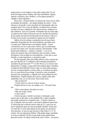 amigo nosso, se me negasse o que toda a gente sabe. Eu sei
disso há longos meses. Repito, não faça semelhante viagem;
suporte a ausência, que é melhor, e evite algum grande escândalo e maior desgosto...
Disse isto, e foi para dentro. Eu deixei-me estar com os olhos
no lampião da esquina, - um antigo lampião de azeite, - triste,
obscuro e recurvado, como um ponto de interrogação. Que me
cumpria fazer? Era o caso de Hamlet: ou dobrar-me à fortuna,
ou lutar com ela e subjugá-la. Por outros termos: embarcar ou
não embarcar. Esta era a questão. O lampião não me dizia nada.
As palavras do Cotrim ressoavam-me aos ouvidos da memória,
de um modo mui diverso do das palavras do Garcez. Talvez o
Cotrim tivesse razão; mas podia eu separar-me de Virgília?
Sabina veio ter comigo, e perguntou-me em que estava
pensando. Respondi que em coisa nenhuma, que tinha sono
e ia para casa. Sabina esteve um instante calada. - O que
você precisa, sei eu; é uma noiva. Deixe, que eu ainda arranjo uma noiva para você. Saí de lá opresso, desorientado. Tudo
pronto para embarcar, - espírito e coração, - e eis aí me
surge esse porteiro das conveniências, que me pede o cartão
de ingresso. Dei ao diabo as conveniências, e com elas a constituição, o corpo legislativo, o ministério, tudo.
No dia seguinte, abro uma folha política e leio a notícia de
que, por decreto de 13, tínhamos sido nomeados presidente e
secretário da província de *** o Lobo Neves e eu. Escrevi imediatamente a Virgília, e segui duas horas depois para a Gamboa.
Coitada de Dona Plácida! Estava cada vez mais aflita; perguntou-me se esqueceríamos a nossa velha, se a ausência era grande e se a província ficava longe. Consolei-a; mas eu próprio
precisava de consolações; a objeção do Cotrim afligia-me profundamente. Virgília chegou daí a pouco, lépida como uma
andorinha; mas, ao ver-me triste, ficou muito séria.
- Que aconteceu?
- Vacilo, disse eu; não sei se devo aceitar...
Virgília deixou-se cair, no canapé, a rir. - Por quê? disse
ela.
- Não é conveniente, dá muito na vista...
- Mas nós já não vamos.
- Como assim?
Contou-me que o marido ia recusar a nomeação, e por
motivo que só lhe disse, a ela, pedindo-lhe o maior segredo;
não podia confessá-lo a ninguém mais. - É pueril, observou
ele, é ridículo; mas em suma, é um motivo poderoso para mim.
E referiu-lhe que o decreto trazia a data de 13, e que esse número significava para ele uma recordação fúnebre. O pai morreu num dia 13, treze dias depois de um jantar em que havia
treze pessoas. A casa em que morrera a mãe tinha o n 13. Et
caetera. Era um algarismo fatídico. Não podia alegar semelhante coisa ao ministro; dir-lhe-ia que tinha razões particulares
para não aceitar. Eu fiquei como há de estar o leitor, - um pouco

 