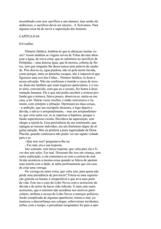 assombrado com esse sacrifício a um número; mas sendo ele
ambicioso, o sacrifício devia ser sincero... E ficávamos. Para
alguma coisa há de servir a superstição dos homens.
CAPÍTULO 84
O Conflito
Número fatídico, lembras-te que te abençoei muitas vezes? Assim também as virgens ruivas de Tebas deviam abençoar a égua, de ruiva crina, que as substituiu no sacrifício de
Pelópidas, - uma donosa égua, que lá morreu, coberta de flores, sem que ninguém lhe desse nunca uma palavra de saudade. Pois dou-ta eu, égua piedosa, não só pela morte havida,
como porque, entre as donzelas escapas, não é impossível que
figurasse uma avó dos Cubas... Número fatídico, tu foste a
nossa salvação. Não me confessou o marido a causa de recusa; disse-me também que eram negócios particulares, e o rosto sério, convencido, com que eu o escutei, fez honra à dissimulação humana. Ele é que mal podia encobrir a tristeza profunda que o minava; falava pouco, absorvia-se, metia-se em
casa, a ler. Outras vezes recebia, e então conversava e ria
muito, com estrépito e afetação. Oprimiam-no duas coisas,
- a ambição, que um escrúpulo desazara, e logo depois a
dúvida, e talvez o arrependimento, - mas um arrependimento, que viria outra vez, se se repetisse a hipótese, porque o
fundo supersticioso existia. Duvidava da superstição, sem
chegar a rejeitá-la. Essa persistência de um sentimento, que
repugna ao mesmo indivíduo, era um fenômeno digno de alguma atenção. Mas eu preferia a pura ingenuidade de Dona
Plácida, quando confessava não poder ver um sapato voltado
para o ar.
- Que tem isso? perguntava-lhe eu.
- Faz mal, era a sua resposta.
Isto somente, esta única resposta, que valia para ela o livro dos sete selos. Faz mal. Disseram-lhe isso em criança, sem
outra explicação, e ela contentava-se com a certeza do mal.
Já não acontecia a mesma coisa quando se falava de apontar
uma estrela com o dedo; aí sabia perfeitamente que era caso
de criar uma verruga.
Ou verruga ou outra coisa, que valia isso, para quem não
perde uma presidência de província? Tolera-se uma superstição gratuita ou barata; é insuportável a que leva uma parte
da vida. Este era o caso do Lobo Neves com o acréscimo da
dúvida e do terror de haver sido ridículo. E mais este outro
acréscimo, que o ministro não acreditou nos motivos particulares; atribuiu a recusa do Lobo Neves a manejos políticos,
ilusão complicada de algumas aparências; tratou-o mal, comunicou a desconfiança aos colegas; sobrevieram incidentes;
enfim, com o tempo, o presidente resignatário foi para a opo-

 