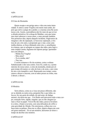 sição.
CAPÍTULO 85
O Cimo da Montanha
Quem escapa a um perigo ama a vida com outra intensidade. E entrei a amar Virgília com muito mais ardor, depois que estive a pique de a perder, e a mesma coisa lhe aconteceu a ela. Assim, a presidência não fez mais do que avivar
a afeição primitiva; foi a droga de Malabar, com que tomamos mais saboroso o nosso amor, e mais prezado também.
Nos primeiros dias, depois daquele incidente, folgávamos de
imaginar a dor da separação, se houvesse separação, a tristeza de um e de outro, à proporção que o mar, como uma
toalha elástica, se fosse dilatando entre nós; e, semelhantes
às crianças, que se achegam ao regaço das mães, para fugir a
uma simples careta, fugíamos do suposto perigo, apertandonos com abraços.
- Minha boa Virgília!
- Meu amor!
- Tu és minha, não?
- Tua, tua...
E assim reatamos o fio da aventura, como a sultana
Scheherazade o dos seus contos. Esse foi, cuido eu, o ponto
máximo do nosso amor, o cimo da montanha, donde por algum tempo divisamos os vales de leste e de oeste, e por cima
de nós o céu tranqüilo e azul. Repousado esse tempo, começamos a descer a encosta, com as mãos presas ou soltas, mas
a descer, a descer...
CAPÍTULO 86
O Mistério
Serra abaixo, como eu a visse um pouco diferente, não
sei se abatida ou outra coisa, perguntei-lhe o que tinha; calou-se, fez um gesto de enfado, de mal-estar, de fadiga;
ateimei, ela disse-me que... Um fluido sutil percorreu todo o meu corpo; sensação forte, rápida, singular, que eu não chegarei jamais a fixar no papel. Travei-lhe das mãos, puxei-a levemente a mim, e beijei-a na testa, com uma delicadeza de zéfiro e
uma gravidade de Abraão. Ela estremeceu, colheu-me a cabeça entre as palmas, fitou-me os olhos, depois afagou-me com
um gesto maternal... Eis aí um mistério; deixemos ao leitor o
tempo de decifrar este mistério.
CAPÍTULO 87

 