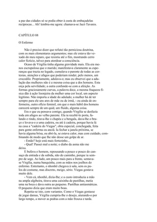 a paz das cidades só se podia obter à custa de embaçadelas
recíprocas... Ah! lembra-me agora: chamava-se Jacó Tavares.
CAPÍTULO 88
O Enfermo
Não é preciso dizer que refutei tão perniciosa doutrina,
com os mais elementares argumentos; mas ele estava tão vexado do meu reparo, que resistiu até o fim, mostrando cerro
calor fictício, talvez para atordoar a consciência.
Ocaso de Virgília tinha alguma gravidade mais. Ela era menos escrupulosa que o marido; manifestava claramente as esperanças que trazia no legado, cumulava o parente de todas as cortesias, atenções e afagos que poderiam render, pelo menos, um
crocodilo. Propriamente, adulava-o; mas eu observei que a adulação das mulheres não é a mesma coisa que a dos homens. Esta
orça pela servilidade; a outra confunde-se com a afeição. As
formas graciosamente curvas, a palavra doce, a mesma fraqueza física dão à ação lisonjeira da mulher uma cor local, um aspecto
legítimo. Não importa a idade do adulado; a mulher há de ter
sempre para ele uns ares de mãe ou de irmã, - ou ainda de enfermeira, outro ofício feminil, em que o mais hábil dos homens
carecerá sempre de um quid, um fluido, alguma coisa.
Era o que eu pensava comigo, quando Virgília se desfazia
toda em afagos ao velho parente. Ela ia recebê-lo porta, falando e rindo, tirava-lhe o chapéu e a bengala, dava-lhe o braço e levava-o a uma cadeira, ou até à cadeira, porque havia lá
na casa a "cadeira do Viegas", obra especial, conchegada, feita
para gente enferma ou anciã. Ia fechar a janela próxima, se
havia alguma brisa, ou abri-la, se estava calor, mas com cuidado, combinando de modo que lhe não desse um golpe de ar.
- Então? hoje está mais fortezinho...
- Qual! Passei mal a noite; o diabo da asma não me
deixa.
E bufava o homem, repousando a pouco e pouco do cansaço da entrada e da subida, não do caminho, porque ia sempre de sege. Ao lado, um pouco mais para a frente, sentavase Virgília, numa banquinha, com as mãos nos joelhos do
enfermo. Entretanto, o nhonhô chegava à sala, sem os pulos do costume, mas discreto, meigo, sério. Viegas gostava
muito dele.
- Vem cá, nhonhô, dizia-lhe; e a custo introduzia a mão
na ampla algibeira, tirava uma caixinha de pastilhas, metia
uma na boca e dava outra ao pequeno. Pastilhas antiasmáticas.
O pequeno dizia que eram muito boas.
Repetia-se isto, com variantes. Como o Viegas gostasse
de jogar damas, Virgília cumpria-lhe o desejo, aturando-o por
largo tempo, a mover as pedras com a mão frouxa e tarda.

 