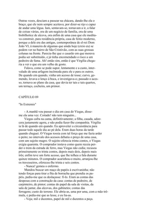 Outras vezes, desciam a passear na chácara, dando-lhe ela o
braço, que ele nem sempre aceitava, por dizer-se rijo e capaz
de andar uma légua. Iam, sentavam-se, tornavam a ir, a falar
de coisas várias, ora de um negócio de família, ora de uma
bisbilhotice de alcova, ora enfim de uma casa que ele meditava construir, para residência própria, casa de feitio moderno,
porque a dele era das antigas, contemporânea de el-rei Dom
João VI, à maneira de algumas que ainda hoje (creio eu) se
podem ver no bairro de São Cristóvão, com as suas grossas
colunas na frente. Parecia-lhe que o casarão em que morava
podia ser substituído, e já tinha encomendado o risco a um
pedreiro de fama. Ah! então sim, então é que Virgília chegaria a ver o que era um velho de gosto.
Falava, como se pode supor, lentamente e a custo, intervalado de uma arfagem incômoda para ele e para os outros.
De quando em quando, vinha um acesso de tosse; curvo, gemendo, levava o lenço à boca, e investigava-o; passado o acesso, tornava ao plano da casa, que devia ter tais e tais quartos,
um terraço, cocheira, um primor.
CAPÍTULO 89
"In Extremis"
- A.manhã vou passar o dia em casa do Viegas, disseme ela uma vez. Coitado! não tem ninguém...
Viegas cafra na cama, definitivamente; a filha, casada, adoecera justamente agora, e não podia fazer-lhe companhia. Virgília
ia lá de quando em quando. Eu aproveitei a circunstância para
passar todo aquele dia ao pé dela. Eram duas horas da tarde
quando cheguei. O Viegas tossia com tal força que me fazia arder
o peito; no intervalo dos acessos debatia o preço de uma casa,
com um sujeito magro. O sujeito oferecia trinta contos, o Viegas
exigia quarenta. O comprador instava como quem receia perder o trem da estrada de ferro, mas Viegas não cedia; recusou
primeiramente os trinta contos, depois mais dois, depois mais
três; enfim teve um forte acesso, que lhe tolheu a fala durante
quinze minutos. O comprador acarinhou-o muito, arranjou-lhe
os travesseiros, ofereceu-lhe trinta e seis contos.
- Nunca! gemeu o enfermo.
Mandou buscar um maço de papéis à escrivaninha; não
tendo forças para tirar a fita de borracha que prendia os papéis, pediu-me que os deslaçasse: fi-lo. Eram as contas das
despesas com a construção da casa: contas de pedreiro, de
carpinteiro, de pintor; contas do papel da sala de visitas, da
sala de jantar, das alcovas, dos gabinetes; contas das
ferragens; custo do terreno. Ele abria-as, uma por uma, com a mão trêmula, e pedia-me que as lesse, e eu lia-as.
- Veja; mil e duzentos, papel de mil e duzentos a peça.

 