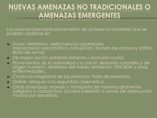 NUEVAS AMENAZAS NO TRADICIONALES O
       AMENAZAS EMERGENTES
Las nuevas amenazas provendrían de actores no-estatales que se
podrían clasificar en:

   Duras: terrorismo, delincuencia organizada
    trasnacional, narcotráfico, corrupción, lavado de activos y tráfico
    ilícito de armas.
   De origen social: pobreza extrema y exclusión social.
   Provenientes de la naturaleza y la salud: desastres naturales y de
    origen humano, deterioro del medio ambiente, VIH/SIDA y otras
    enfermedades.
   Contra la integridad de las personas: trata de personas.
   Online: ataques a la seguridad cibernética.
   Otras amenazas: manejo y transporte de material altamente
    peligroso o radioactivo, acceso indebido a armas de destrucción
    masiva por terroristas.
 
