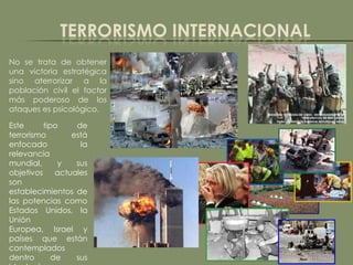 TERRORISMO INTERNACIONAL
No se trata de obtener
una victoria estratégica
sino aterrorizar a la
población civil el factor
más poderoso de los
ataques es psicológico.

Este     tipo    de
terrorismo     está
enfocado          la
relevancia
mundial,     y   sus
objetivos actuales
son
establecimientos de
las potencias como
Estados Unidos, la
Unión
Europea, Israel y
países que están
contemplados
dentro      de   sus
 