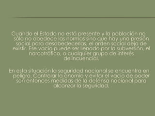 Cuando el Estado no está presente y la población no
 sólo no obedece las normas sino que hay una presión
  social para desobedecerlas, el orden social deja de
existir. Ese vacío puede ser llenado por la subversión, el
         narcotráfico, o cualquier grupo de interés
                       delincuencial.

En esta situación la seguridad nacional se encuentra en
 peligro. Controlar la anomia y evitar el vacío de poder
   son entonces medidas de la defensa nacional para
                   alcanzar la seguridad.
 