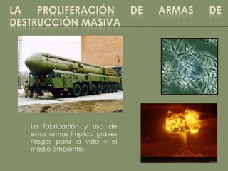 LA   PROLIFERACIÓN DE           ARMAS   DE
DESTRUCCIÓN MASIVA




   La fabricación y uso de
   estas armas implica graves
   riesgos para la vida y el
   medio ambiente.
 