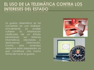 EL USO DE LA TELEMÁTICA CONTRA LOS
INTERESES DEL ESTADO


La guerra cibernética se ha
convertido en una realidad.
Actualmente       es      posible
vulnerar     la     información
clasificada de un Estado
penetrando      sus     sistemas
informáticos, afectando o
destruyendo        información.
Contra      esta       amenaza
debemos estar preparados ya
que constituye una nueva
forma de hacer la guerra.
 
