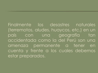Finalmente    los   desastres   naturales
(terremotos, aludes, huaycos, etc.) en un
país    con     una     geografía     tan
accidentada como la del Perú son una
amenaza permanente a tener en
cuenta y frente a los cuales debemos
estar preparados.
 
