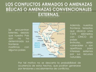 LOS CONFLICTOS ARMADOS O AMENAZAS
BÉLICAS O AMENAZAS CONVENCIONALES
             EXTERNAS,

                                                 Además, nuestras
                                                 fronteras terrestres
 Se    encuentran
                                                 que abarca unos
 latentes, debido
                                                 7,073       kilómetros
 que nuestro País
                                                 con CINCO (5)
 aún     no     ha
                                                 países
 determinado sus
                                                 limítrofes,      están
 fronteras
                                                 vulnerables y son
 marítimas    con
                                                 apetitosos        para
 algunos países
                                                 intereses externos
                                                 por sus recursos
                                                 naturales.

         Por tal motivo no se descarta la probabilidad de
         ocurrencia de estos hechos, que podrían generarse
         por tensiones y escalamientos de conflictos.
 