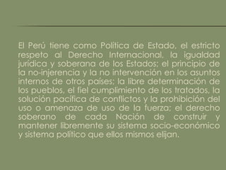 El Perú tiene como Política de Estado, el estricto
respeto al Derecho Internacional, la igualdad
jurídica y soberana de los Estados; el principio de
la no-injerencia y la no intervención en los asuntos
internos de otros países; la libre determinación de
los pueblos, el fiel cumplimiento de los tratados, la
solución pacífica de conflictos y la prohibición del
uso o amenaza de uso de la fuerza; el derecho
soberano de cada Nación de construir y
mantener libremente su sistema socio-económico
y sistema político que ellos mismos elijan.
 