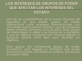 LOS INTERESES DE GRUPOS DE PODER
  QUE AFECTAN LOS INTERESES DEL
             ESTADO
Una de las características de la nueva situación de
seguridad es que existen grupos de interés
internacional como empresas transnacionales con
más poder que los mismos Estados y que en ocasiones
tienen intereses contrarios a los de estos. Estos grupos
de interés llegan a utilizar a los Estados en su beneficio
y que en algunas ocasiones han inclusive llegado a
provocar guerras entre ellos para alcanzar sus
objetivos.

Estos grupos son inicialmente grupos de poder
económico, pero llegado un momento este poder
económico puede convertirse en político, psicosocial
e inclusive militar
 