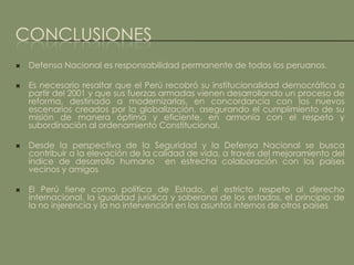 CONCLUSIONES
   Defensa Nacional es responsabilidad permanente de todos los peruanos.

   Es necesario resaltar que el Perú recobró su institucionalidad democrática a
    partir del 2001 y que sus fuerzas armadas vienen desarrollando un proceso de
    reforma, destinado a modernizarlas, en concordancia con los nuevos
    escenarios creados por la globalización, asegurando el cumplimiento de su
    misión de manera óptima y eficiente, en armonía con el respeto y
    subordinación al ordenamiento Constitucional.

   Desde la perspectiva de la Seguridad y la Defensa Nacional se busca
    contribuir a la elevación de la calidad de vida, a través del mejoramiento del
    índice de desarrollo humano en estrecha colaboración con los países
    vecinos y amigos

   El Perú tiene como política de Estado, el estricto respeto al derecho
    internacional, la igualdad jurídica y soberana de los estados, el principio de
    la no injerencia y la no intervención en los asuntos internos de otros países
 