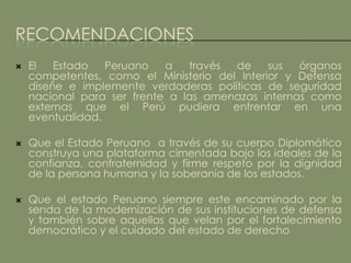 RECOMENDACIONES
   El   Estado   Peruano   a   través de     sus  órganos
    competentes, como el Ministerio del Interior y Defensa
    diseñe e implemente verdaderas políticas de seguridad
    nacional para ser frente a las amenazas internas como
    externas que el Perú pudiera enfrentar en una
    eventualidad.

   Que el Estado Peruano a través de su cuerpo Diplomático
    construya una plataforma cimentada bajo los ideales de la
    confianza, confraternidad y firme respeto por la dignidad
    de la persona humana y la soberanía de los estados.

   Que el estado Peruano siempre este encaminado por la
    senda de la modernización de sus instituciones de defensa
    y también sobre aquellas que velan por el fortalecimiento
    democrático y el cuidado del estado de derecho
 