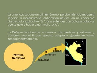 La amenaza supone en primer término, percibir intenciones que si
llegaran a materializarse, entrañarían riesgos, en un concepto
claro y auto explicativo. Es "dar a entender con actos o palabras
que se quiere hacer algún mal a otro".

La Defensa Nacional es el conjunto de medidas, previsiones y
acciones que el Estado genera, adopta y ejecuta en forma
integral y permanente.



                                   DEFENSA

    DEFENSA                 PROTECCION

   NACIONAL
                      CIUDADANO
 