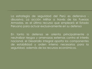 La estrategia de seguridad del Perú es defensiva -
disuasiva. La acción Militar a través de las Fuerzas
Armadas, es el último recurso que empleará el Estado
Peruano para actuar exclusivamente en su defensa

En tanto la defensa se orienta principalmente a
neutralizar riesgos y amenazas externas contra el interés
nacional, el Desarrollo Integral aporta los componentes
de estabilidad y orden interno necesarios para la
seguridad, además de los recursos económicos.
 