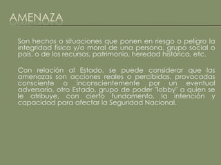 AMENAZA

 Son hechos o situaciones que ponen en riesgo o peligro la
 integridad física y/o moral de una persona, grupo social o
 país, o de los recursos, patrimonio, heredad histórica, etc.

 Con relación al Estado, se puede considerar que las
 amenazas son acciones reales o percibidas, provocadas
 consciente o inconscientemente por un eventual
 adversario, otro Estado, grupo de poder "lobby" a quien se
 le atribuye, con cierto fundamento, la intención y
 capacidad para afectar la Seguridad Nacional.
 