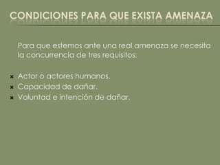 CONDICIONES PARA QUE EXISTA AMENAZA

    Para que estemos ante una real amenaza se necesita
    la concurrencia de tres requisitos:

   Actor o actores humanos.
   Capacidad de dañar.
   Voluntad e intención de dañar.
 