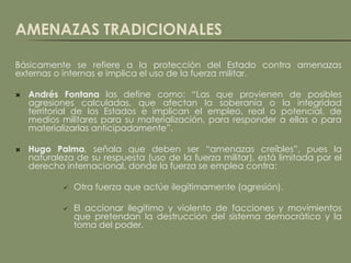 AMENAZAS TRADICIONALES

Básicamente se refiere a la protección del Estado contra amenazas
externas o internas e implica el uso de la fuerza militar.

   Andrés Fontana las define como: “Las que provienen de posibles
    agresiones calculadas, que afectan la soberanía o la integridad
    territorial de los Estados e implican el empleo, real o potencial, de
    medios militares para su materialización, para responder a ellas o para
    materializarlas anticipadamente”.

   Hugo Palma, señala que deben ser “amenazas creíbles”, pues la
    naturaleza de su respuesta (uso de la fuerza militar), está limitada por el
    derecho internacional, donde la fuerza se emplea contra:

               Otra fuerza que actúe ilegítimamente (agresión).

               El accionar ilegítimo y violento de facciones y movimientos
                que pretendan la destrucción del sistema democrático y la
                toma del poder.
 