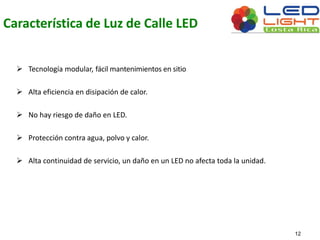 Característica de Luz de Calle LED 
 Tecnología modular, fácil mantenimientos en sitio 
 Alta eficiencia en disipación de calor. 
 No hay riesgo de daño en LED. 
 Protección contra agua, polvo y calor. 
 Alta continuidad de servicio, un daño en un LED no afecta toda la unidad. 
12 
 