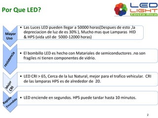 Por Que LED? 
Mayor 
Uso 
• Las Luces LED pueden llegar a 50000 horas(Despues de esto ,la 
depreciacion de luz de es 30% ), Muchomas que Lamparas HID 
& HPS (vida util de 5000-12000 horas) 
• El bombillo LED es hecho conMatariales de semiconductores .no son 
fragiles ni tienen componentes de vidrio. 
• LED CRI > 65, Cerca de la luz Natural, mejor para el trafico vehicular. CRI 
de las lamparas HPS es de alrededor de 20. 
• LED enciende en segundos. HPS puede tardar hasta 10 minutos. 
2 
 