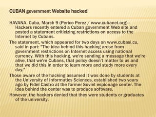 CUBAN government Website hacked

HAVANA, Cuba, March 9 (Perico Perez / www.cubanet.org) -
  Hackers recently entered a Cuban government Web site and
  posted a statement criticizing restrictions on access to the
  Internet by Cubans.
The statement, which appeared for two days on www.cubasi.cu,
  said in part: "The idea behind this hacking arose from
  government restrictions on Internet access using national
  currency. With this hacking, we're sending a message that we're
  alive, that we're Cubans, that policy doesn't matter to us and
  that we did this in order to learn more and study more every
  day."
Those aware of the hacking assumed it was done by students at
  the University of Informatics Sciences, established two years
  ago by Fidel Castro at the former Soviet espionage center. The
  idea behind the center was to produce software.
However, the hackers denied that they were students or graduates
  of the university.
 