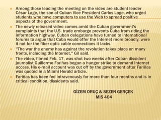    Among those leading the meeting on the video are student leader
    César Lage, the son of Cuban Vice President Carlos Lage, who urged
    students who have computers to use the Web to spread positive
    aspects of the government.
   The newly released video comes amid the Cuban government's
    complaints that the U.S. trade embargo prevents Cuba from riding the
    information highway. Cuban delegations have turned to international
    forums to argue that Cuba would offer the Internet more broadly, were
    it not for the fiber optic cable connections it lacks.
   ''The war the enemy has against the revolution takes place on many
    fronts, including the Internet,'' Gil said.
   The video, filmed Feb. 17, was shot two weeks after Cuban dissident
    journalist Guillermo Fariñas began a hunger strike to demand Internet
    access. His e-mail account was cut off by the government after Fariñas
    was quoted in a Miami Herald article.
   Fariñas has been fed intravenously for more than four months and is in
    critical condition, dissidents said.

                                 GİZEM ORUÇ & SEZEN GERÇEK
                                          MIS 404
 