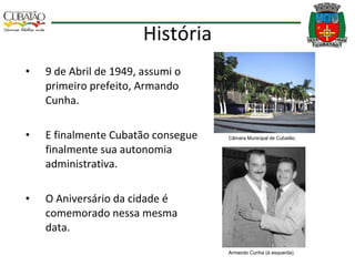 História 9 de Abril de 1949, assumi o primeiro prefeito, Armando Cunha.  E finalmente Cubatão consegue finalmente sua autonomia administrativa. O Aniversário da cidade é comemorado nessa mesma data. Câmara Municipal de Cubatão. Armando Cunha (à esquerda). 
