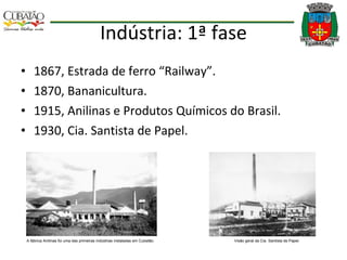 Indústria: 1ª fase 1867, Estrada de ferro “Railway”. 1870, Bananicultura. 1915, Anilinas e Produtos Químicos do Brasil. 1930, Cia. Santista de Papel. A fábrica Anilinas foi uma das primeiras indústrias instaladas em Cubatão.  Visão geral da Cia. Santista de Papel.  
