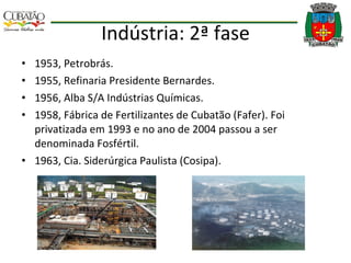 Indústria: 2ª fase 1953, Petrobrás. 1955, Refinaria Presidente Bernardes. 1956, Alba S/A Indústrias Químicas. 1958, Fábrica de Fertilizantes de Cubatão (Fafer). Foi privatizada em 1993 e no ano de 2004 passou a ser denominada Fosfértil. 1963, Cia. Siderúrgica Paulista (Cosipa). 