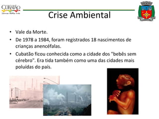 Crise Ambiental Vale da Morte. De 1978 a 1984, foram registrados 18 nascimentos de crianças anencéfalas. Cubatão ficou conhecida como a cidade dos "bebês sem cérebro". Era tida também como uma das cidades mais poluídas do país. 