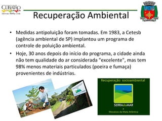 Recuperação Ambiental Medidas antipoluição foram tomadas. Em 1983, a Cetesb (agência ambiental de SP) implantou um programa de controle de poluição ambiental. Hoje, 30 anos depois do início do programa, a cidade ainda não tem qualidade do ar considerada "excelente", mas tem 98% menos materiais particulados (poeira e fumaça) provenientes de indústrias. 