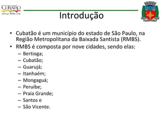 Introdução Cubatão é um município do estado de São Paulo, na Região Metropolitana da Baixada Santista (RMBS). RMBS é composta por nove cidades, sendo elas:  Bertioga; Cubatão;  Guarujá;  Itanhaém;  Mongaguá;  Peruíbe;  Praia Grande;  Santos e  São Vicente. 
