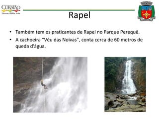 Rapel Também tem os praticantes de Rapel no Parque Perequê. A cachoeira “Véu das Noivas”, conta cerca de 60 metros de queda d'água. 