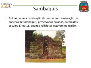Sambaquis Ruínas de uma construção de pedras com amarração de conchas de sambaquis, preservadas há anos, datam dos séculos 17 ou 18, quando religiosos estavam na região. 