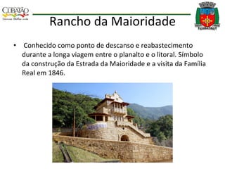 Rancho da Maioridade Conhecido como ponto de descanso e reabastecimento durante a longa viagem entre o planalto e o litoral. Símbolo da construção da Estrada da Maioridade e a visita da Família Real em 1846. 