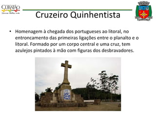 Cruzeiro Quinhentista Homenagem à chegada dos portugueses ao litoral, no entroncamento das primeiras ligações entre o planalto e o litoral. Formado por um corpo central e uma cruz, tem azulejos pintados à mão com figuras dos desbravadores. 