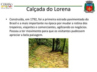 Calçada do Lorena Construída, em 1792, foi a primeira estrada pavimentada do Brasil e a mais importante na época por mudar a rotina dos tropeiros, viajantes e comerciantes, agilizando os negócios. Passou a ter movimento para que os visitantes pudessem apreciar a bela paisagem. 