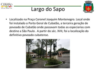 Largo do Sapo Localizado na Praça Coronel Joaquim Montenegro. Local onde foi instalado o Porto Geral de Cubatão, a terceira geração de povoado de Cubatão onde passavam todas as especiarias com destino a São Paulo . A partir do séc. XVII, foi a localização do definitivo povoado cubatense. 