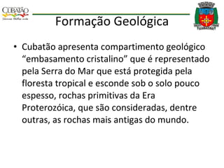 Formação Geológica Cubatão apresenta compartimento geológico “embasamento cristalino” que é representado pela Serra do Mar que está protegida pela floresta tropical e esconde sob o solo pouco espesso, rochas primitivas da Era Proterozóica, que são consideradas, dentre outras, as rochas mais antigas do mundo. 