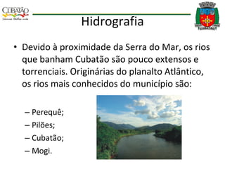 Hidrografia Devido à proximidade da Serra do Mar, os rios que banham Cubatão são pouco extensos e torrenciais. Originárias do planalto Atlântico, os rios mais conhecidos do município são:  Perequê; Pilões;  Cubatão;  Mogi. 