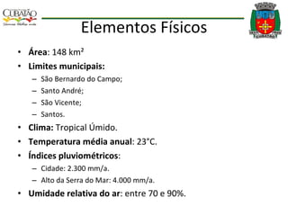 Elementos Físicos Área : 148 km² Limites municipais: São Bernardo do Campo; Santo André; São Vicente; Santos. Clima:  Tropical Úmido. Temperatura média anual : 23°C. Índices pluviométricos : Cidade: 2.300 mm/a. Alto da Serra do Mar: 4.000 mm/a. Umidade relativa do ar : entre 70 e 90%. 