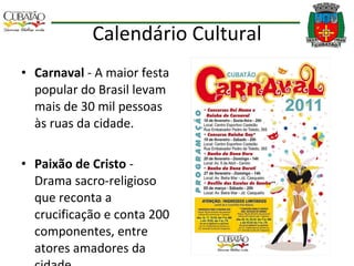 Calendário Cultural Carnaval  - A maior festa popular do Brasil levam mais de 30 mil pessoas às ruas da cidade. Paixão de Cristo  - Drama sacro-religioso que reconta a crucificação e conta 200 componentes, entre atores amadores da cidade. 