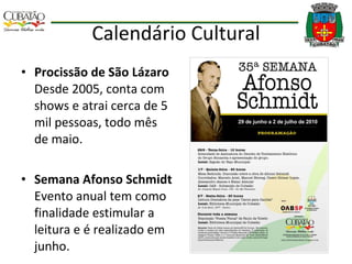 Calendário Cultural Procissão de São Lázaro  Desde 2005, conta com shows e atrai cerca de 5 mil pessoas, todo mês de maio. Semana Afonso Schmidt  Evento anual tem como finalidade estimular a leitura e é realizado em junho. 