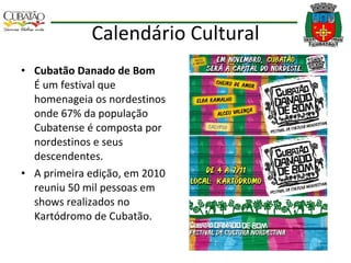 Calendário Cultural Cubatão Danado de Bom  É um festival que homenageia os nordestinos onde 67% da população Cubatense é composta por nordestinos e seus descendentes. A primeira edição, em 2010 reuniu 50 mil pessoas em shows realizados no Kartódromo de Cubatão. 