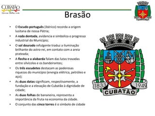 Brasão O  Escudo português  (ibérico) recorda a origem lusitana de nossa Pátria;  A  roda dentada , evidencia e simboliza o progresso industrial do Município;  O  sol dourado  refulgente traduz a iluminação brilhante do astro-rei, em contato com a areia prateada; A  flecha e a alabarda  falam das lutas travadas entre silvícolas e os bandeirantes;  Os  três escudetes  destacam as poderosas riquezas do município (energia elétrica, petróleo e aço);  As  duas datas  significam, respectivamente, a fundação e a elevação de Cubatão à dignidade de cidade; As  duas folhas  de bananeira, representa a importância da fruta na economia da cidade. O conjunto das  cinco torres  é o símbolo de cidade 