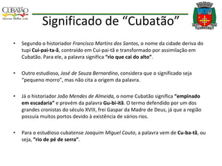 Significado de “Cubatão” Segundo o historiador  Francisco Martins dos Santos , o nome da cidade deriva do tupi  Cui-pai-ta-ã , contraído em Cui-pai-tã e transformado por assimilação em Cubatão. Para ele, a palavra significa  “rio que cai do alto” . Outro estudioso , José de Souza Bernardino , considera que o significado seja “pequeno morro”, mas não cita a origem da palavra. Já o historiador  João Mendes de Almeida,  o nome Cubatão significa  “empinado em escadaria”  e provém da palavra  Gu-bi-itã . O termo defendido por um dos grandes cronistas do século XVIII, frei Gaspar da Madre de Deus, já que a região possuía muitos portos devido à existência de vários rios. Para o estudioso cubatense  Joaquim Miguel Couto , a palavra vem de  Cu-ba-tã , ou seja,  “rio de pé de serra” . 